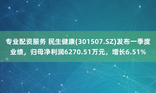 专业配资服务 民生健康(301507.SZ)发布一季度业绩，归母净利润6270.51万元，增长6.51%