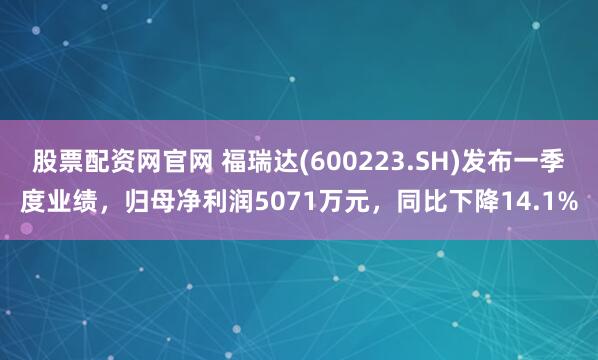 股票配资网官网 福瑞达(600223.SH)发布一季度业绩，归母净利润5071万元，同比下降14.1%