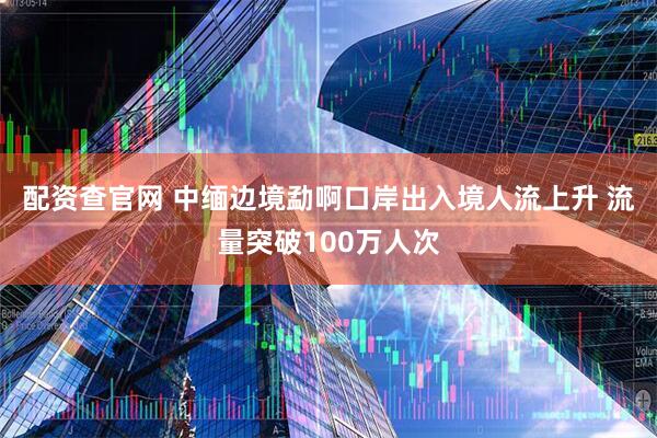 配资查官网 中缅边境勐啊口岸出入境人流上升 流量突破100万人次