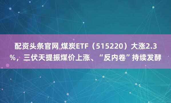 配资头条官网 煤炭ETF（515220）大涨2.3%，三伏天提振煤价上涨、“反内卷”持续发酵