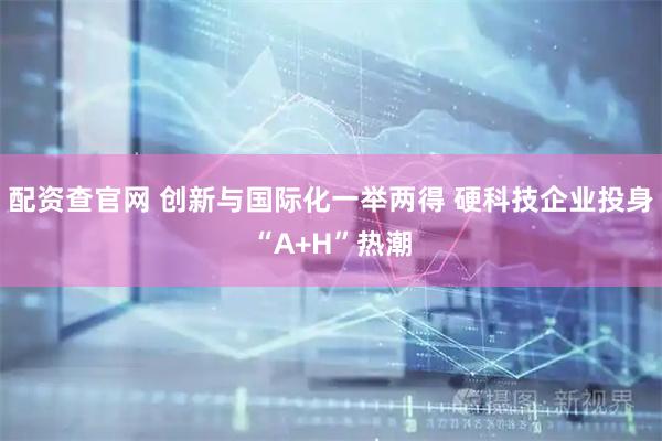 配资查官网 创新与国际化一举两得 硬科技企业投身“A+H”热潮