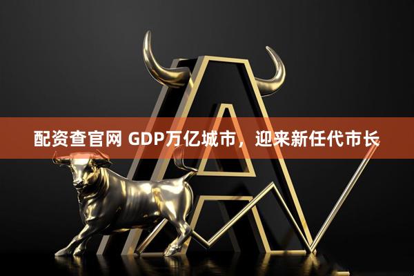 配资查官网 GDP万亿城市，迎来新任代市长