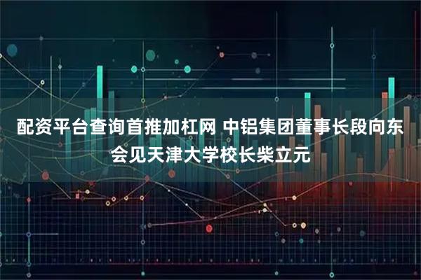 配资平台查询首推加杠网 中铝集团董事长段向东会见天津大学校长柴立元