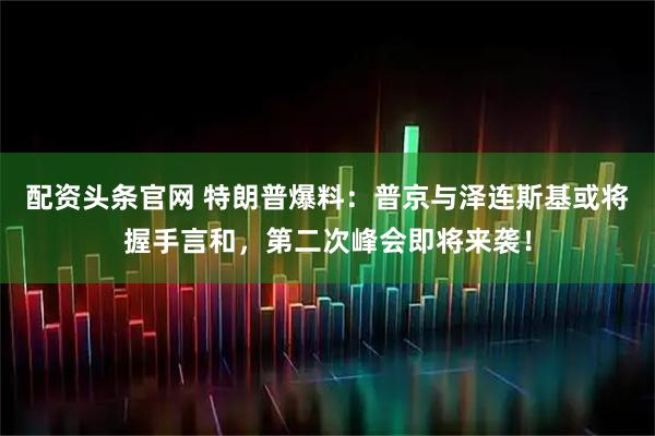 配资头条官网 特朗普爆料：普京与泽连斯基或将握手言和，第二次峰会即将来袭！