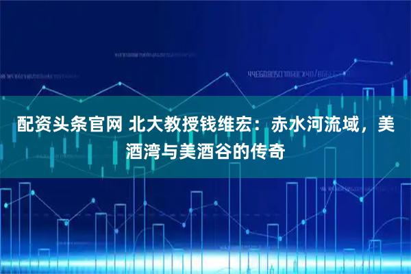 配资头条官网 北大教授钱维宏：赤水河流域，美酒湾与美酒谷的传奇