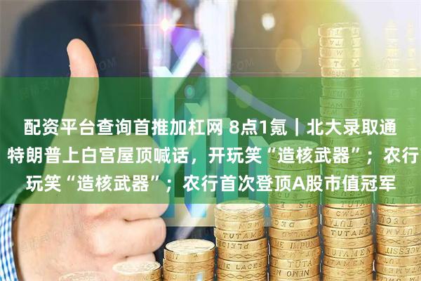 配资平台查询首推加杠网 8点1氪｜北大录取通知书被指有语句问题；特朗普上白宫屋顶喊话，开玩笑“造核武器”；农行首次登顶A股市值冠军