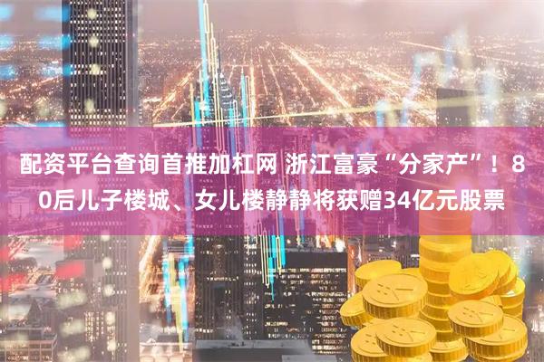 配资平台查询首推加杠网 浙江富豪“分家产”！80后儿子楼城、女儿楼静静将获赠34亿元股票