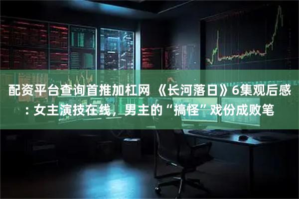 配资平台查询首推加杠网 《长河落日》6集观后感: 女主演技在线，男主的“搞怪”戏份成败笔