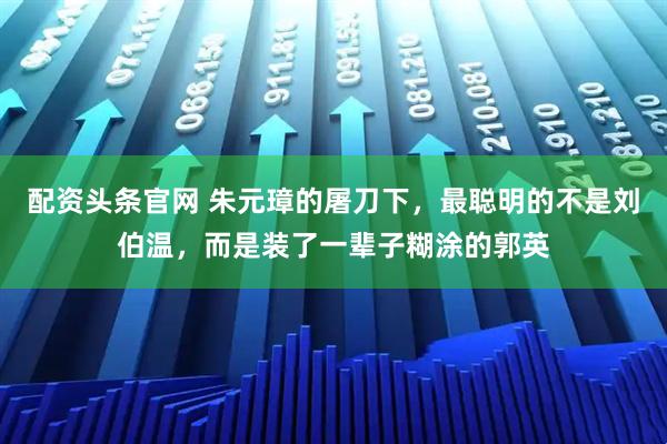 配资头条官网 朱元璋的屠刀下，最聪明的不是刘伯温，而是装了一辈子糊涂的郭英